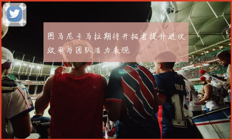 图马尼卡马拉期待开拓者提升进攻效率与团队活力表现