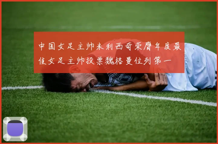 中国女足主帅米利西奇荣膺年度最佳女足主帅投票魏格曼位列第一