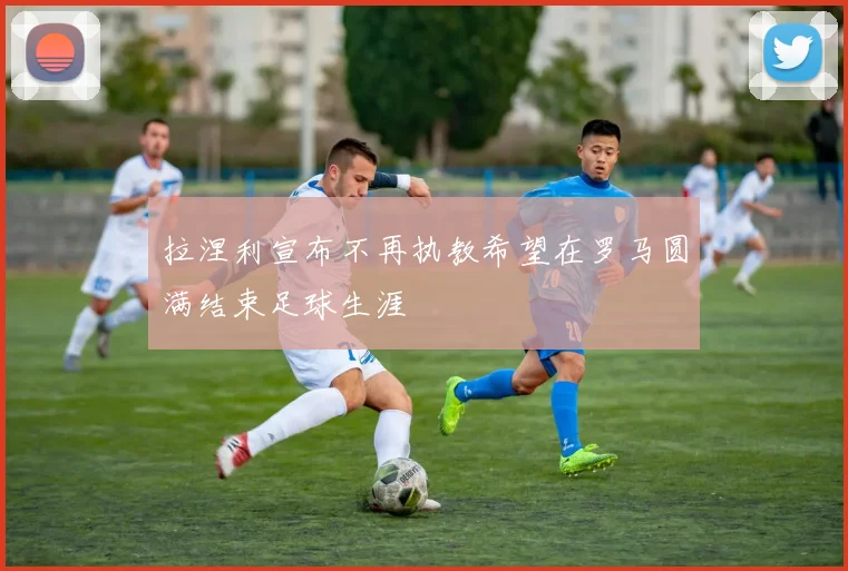 拉涅利宣布不再执教希望在罗马圆满结束足球生涯