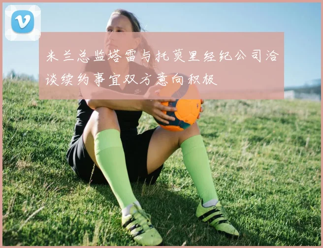 米兰总监塔雷与托莫里经纪公司洽谈续约事宜双方意向积极