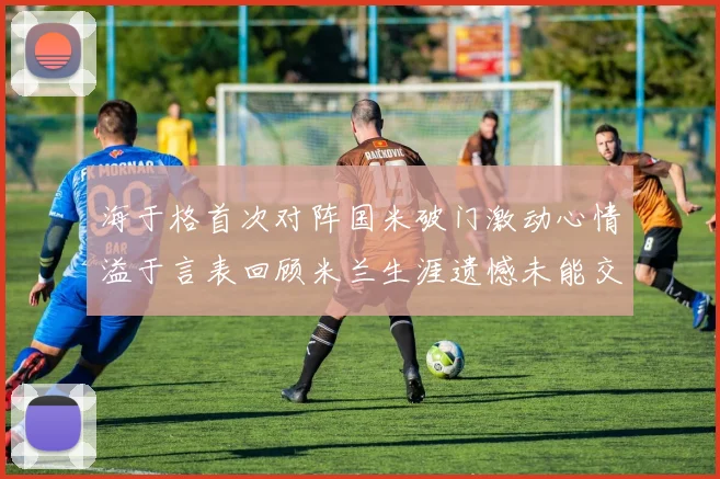 海于格首次对阵国米破门激动心情溢于言表回顾米兰生涯遗憾未能交锋