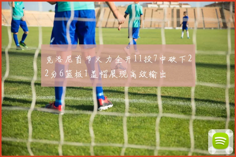 克洛尼首节火力全开11投7中砍下22分6篮板1盖帽展现高效输出