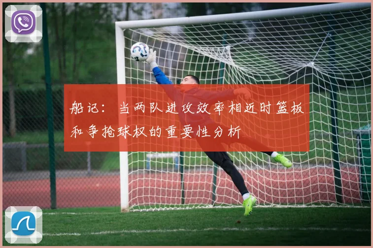 船记：当两队进攻效率相近时篮板和争抢球权的重要性分析