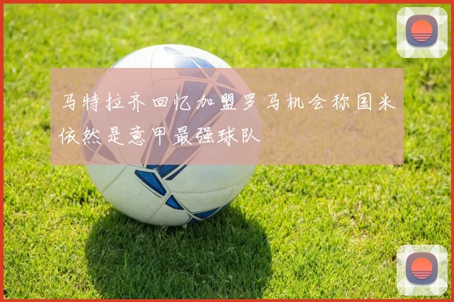 马特拉齐回忆加盟罗马机会称国米依然是意甲最强球队