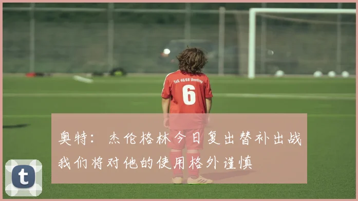奥特：杰伦格林今日复出替补出战我们将对他的使用格外谨慎