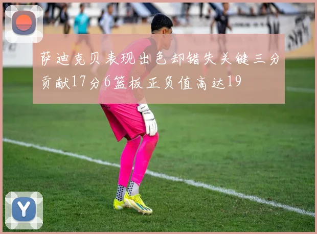 萨迪克贝表现出色却错失关键三分贡献17分6篮板正负值高达19
