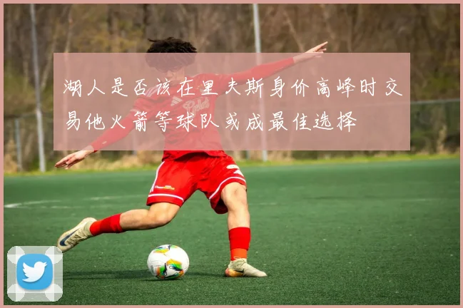 湖人是否该在里夫斯身价高峰时交易他火箭等球队或成最佳选择