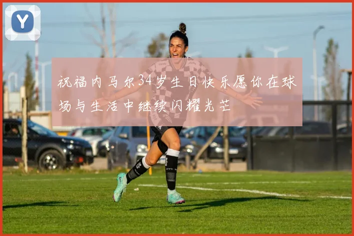 祝福内马尔34岁生日快乐愿你在球场与生活中继续闪耀光芒