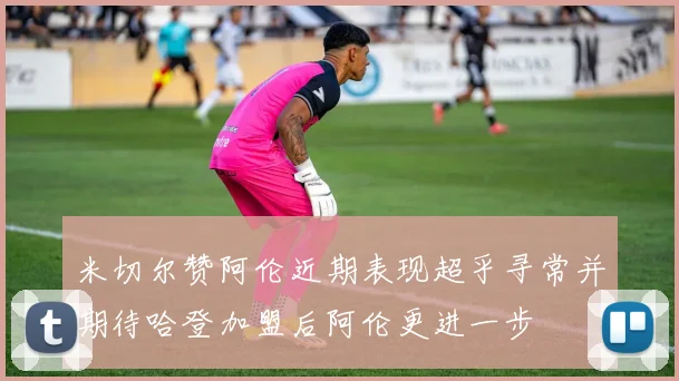 米切尔赞阿伦近期表现超乎寻常并期待哈登加盟后阿伦更进一步
