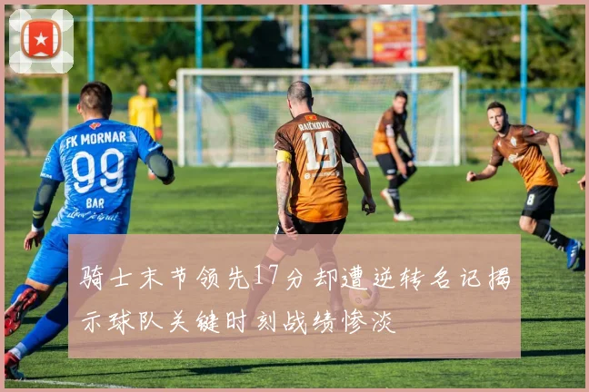 骑士末节领先17分却遭逆转名记揭示球队关键时刻战绩惨淡