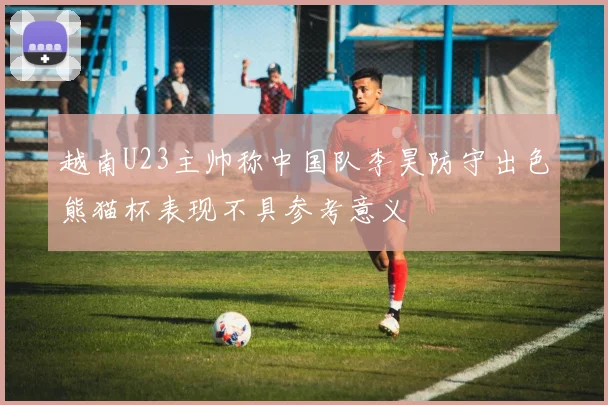 越南U23主帅称中国队李昊防守出色熊猫杯表现不具参考意义