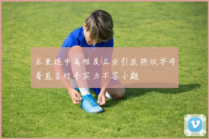 东里连中高难度三分引发热议字母哥直言对手实力不容小觑