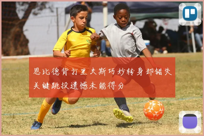 恩比德背打里夫斯巧妙转身却错失关键跳投遗憾未能得分