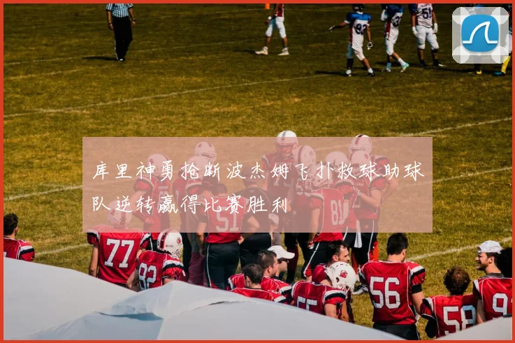 库里神勇抢断波杰姆飞扑救球助球队逆转赢得比赛胜利
