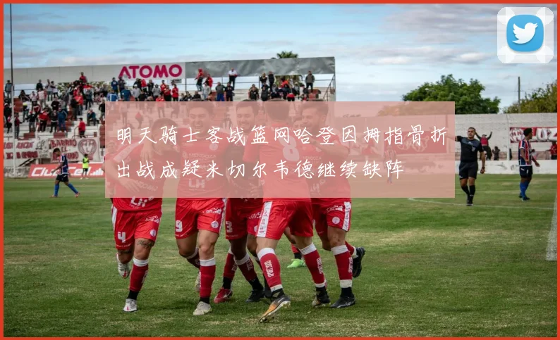 明天骑士客战篮网哈登因拇指骨折出战成疑米切尔韦德继续缺阵