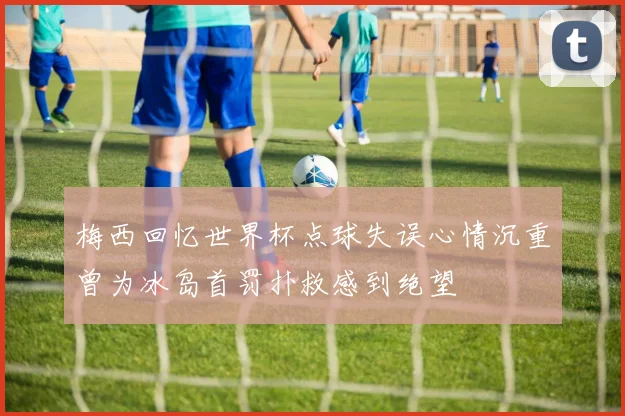 梅西回忆世界杯点球失误心情沉重曾为冰岛首罚扑救感到绝望