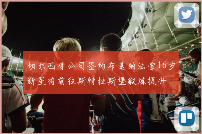切尔西母公司签约布基纳法索16岁新星将前往斯特拉斯堡锻炼提升