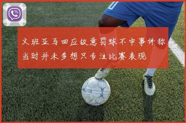 文班亚马回应故意罚球不中事件称当时并未多想只专注比赛表现