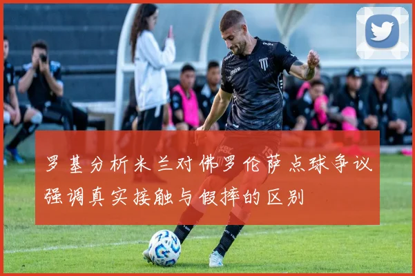 罗基分析米兰对佛罗伦萨点球争议强调真实接触与假摔的区别