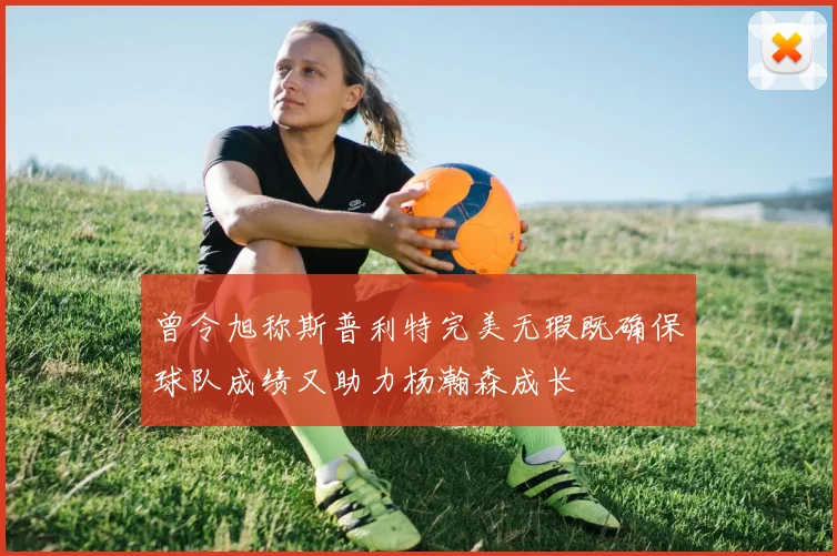 曾令旭称斯普利特完美无瑕既确保球队成绩又助力杨瀚森成长