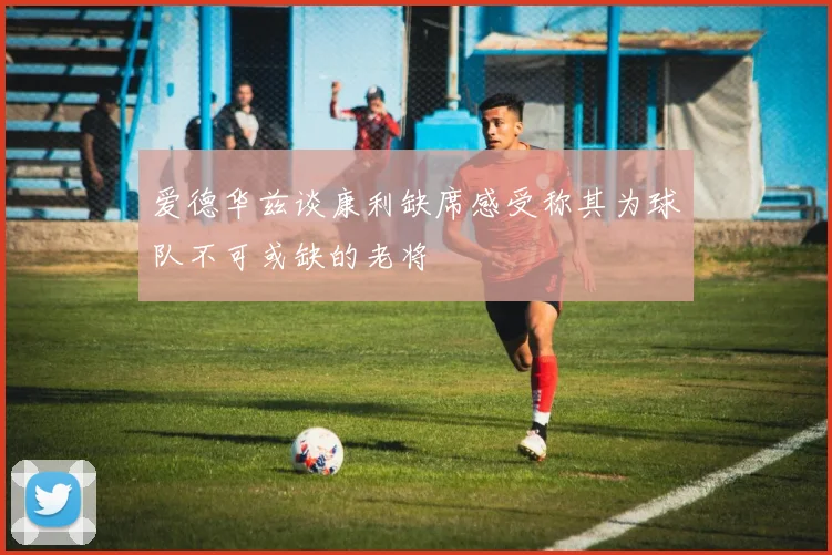 爱德华兹谈康利缺席感受称其为球队不可或缺的老将