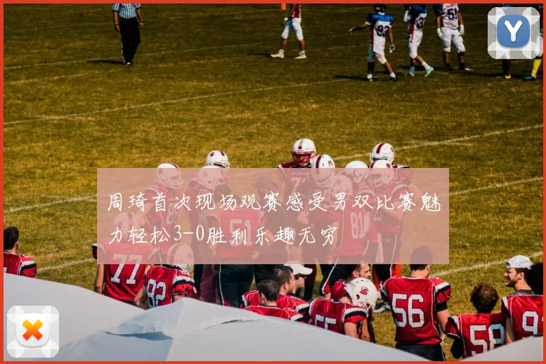 周琦首次现场观赛感受男双比赛魅力轻松3-0胜利乐趣无穷