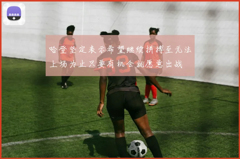 哈登坚定表示希望继续拼搏至无法上场为止只要有机会就愿意出战