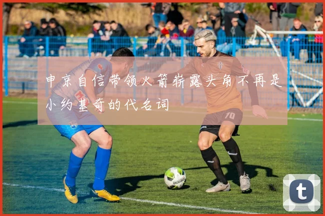 申京自信带领火箭崭露头角不再是小约基奇的代名词