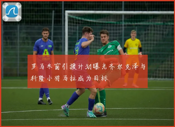 罗马冬窗引援计划曝光齐尔克泽与科隆小将马拉成为目标