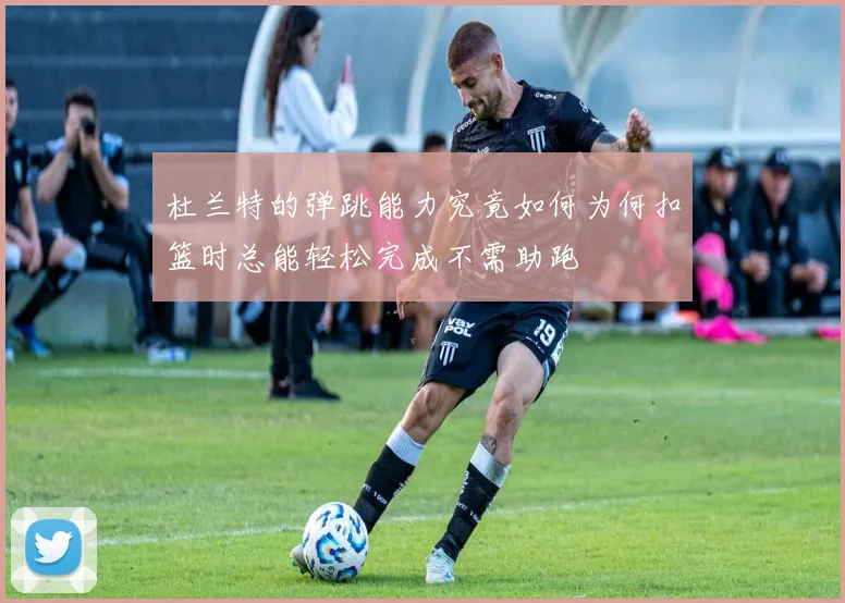 杜兰特的弹跳能力究竟如何为何扣篮时总能轻松完成不需助跑