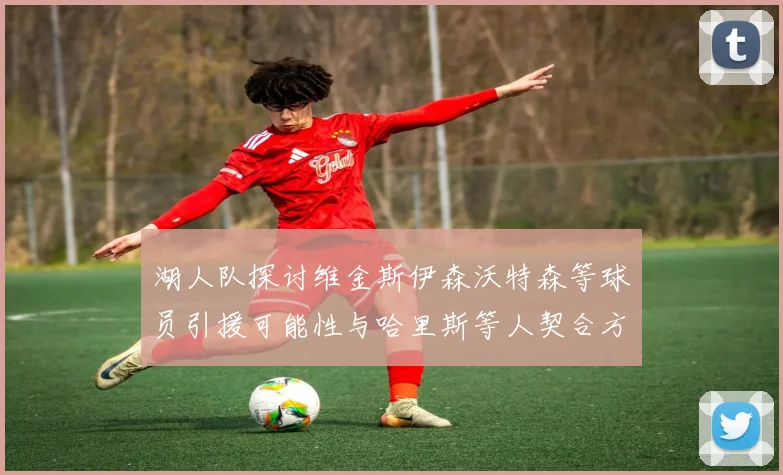 湖人队探讨维金斯伊森沃特森等球员引援可能性与哈里斯等人契合方向