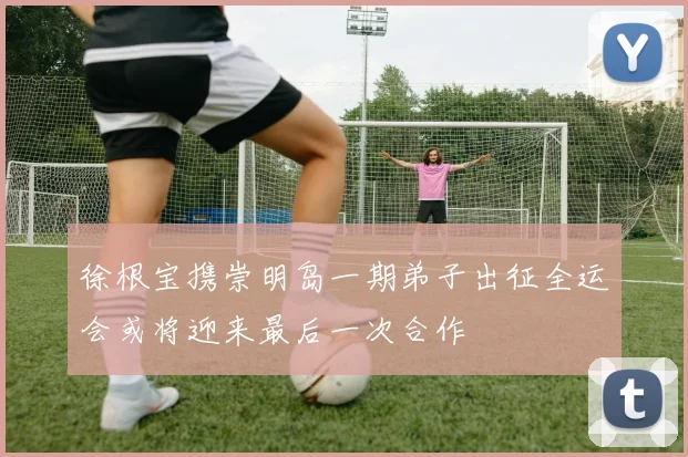 徐根宝携崇明岛一期弟子出征全运会或将迎来最后一次合作