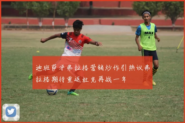 迪班萨学弗拉格营销炒作引热议弗拉格期待重返杜克再战一年
