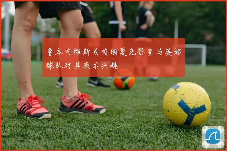 鲁本内维斯或将明夏免签皇马英超球队对其表示兴趣