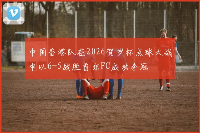 中国香港队在2026贺岁杯点球大战中以6-5战胜首尔FC成功夺冠