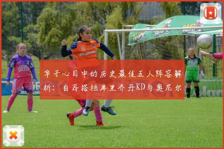华子心目中的历史最佳五人阵容解析：自荐搭档库里乔丹KD与奥尼尔共襄盛举