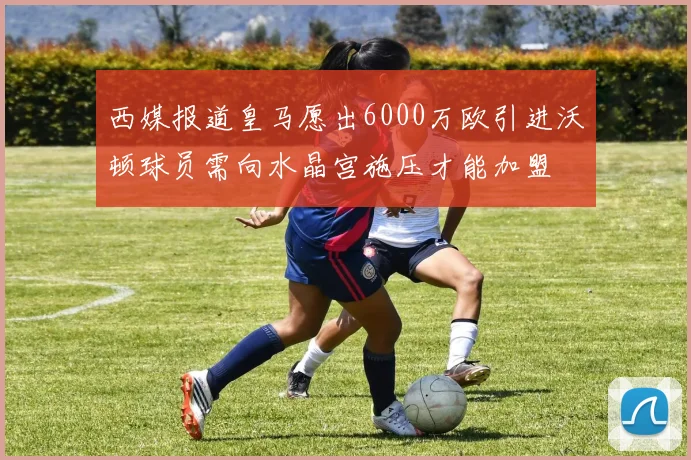 西媒报道皇马愿出6000万欧引进沃顿球员需向水晶宫施压才能加盟