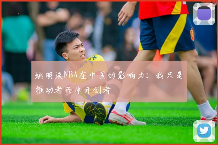 姚明谈NBA在中国的影响力：我只是推动者而非开创者
