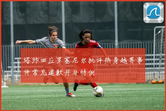 塔帅回应罗塞尼尔批评热身越界事件常见道歉并非特例